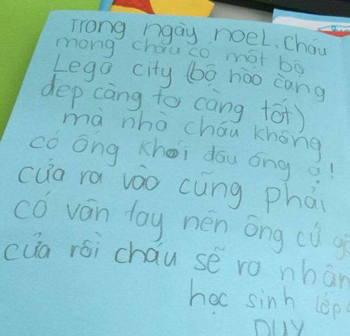 
Thanh Duy, 9 tuổi, quận Đống Đa, Hà Nội, xin một bộ lego vào ngày Giáng sinh. Cậu bé còn cẩn thận chú thích bộ nào càng đẹp, càng to, càng tốt. Duy còn hướng dẫn ông già Noel rất tỉ mỉ: Nhà cháu không có ống khói đâu ông ạ. Cửa ra vào cũng phải có vân tay nên ông cứ gõ cửa rồi cháu sẽ ra nhận.
