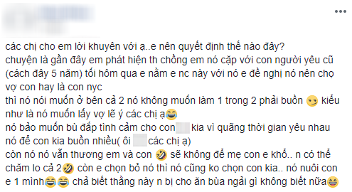 
Các chị cho em lời khuyên với ạ, em nên quyết định thế nào đây? Chuyện là gần đây em phát hiện chồng em cặp với người yêu cũ (cách đây 5 năm). Tối hôm qua em nằm em nói chuyện này với chồng, em đề nghị hắn nên chọn giữa vợ con và người yêu cũ, thì hắn nói muốn ở bên cả 2.
