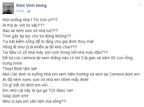 Đàm Vĩnh Hưng kể chuyện bị ném sơn vào nhà trên trang cá nhân.

Mr. Đàm nói thêm: “Tôi chỉ hát để kiếm sống và lo lắng cho gia đình. Không lẽ điều này lại khiến ai đó khó chịu? Như vậy làm sao an tâm mà sống?”.

Trước vụ việc không may này, anh cho biết sẽ xem lại camera để tìm ra kẻ phạm pháp và nhờ phát luật xử lý thích đáng. Mr. Đàm nhấn mạnh việc làm này có thể quy thành tội.

Tuy nhiên cũng nhiều khán giả khuyên anh nên giữ bình tĩnh để tập trung cho show diễn quan trọng sắp tới thay vì khiến tâm trí bị ảnh hưởng.Sau chia sẻ của Đàm Vĩnh Hưng, nhiều nghệ sĩ như Hoàng Bách, Thu Hoài, Phi Nhung... lên tiếng an ủi. Các fan của Mr. Đàm cũng bày tỏ sự tức giận và kêu gọi thần tượng phải “chơi tới cùng”.




Mr. Đàm là nghệ sĩ có nhiều fan nhưng cũng không ít antifan. Ảnh: Nguyễn Thành.


Trước đây, các anti fan thường “ném đá” người nổi tiếng thông qua mạng xã hội hoặc bày tỏ thái độ không hưởng ứng trên sân khấu. Còn chuyện bị làm phiền tại nhà riêng có lẽ Đàm Vĩnh Hưng là số ít trong những nghệ sĩ Việt gặp phải.

Diamond Show chính thức diễn ra vào ngày 1-2/10 tại Nhà hát Hòa Bình (TP.HCM ) và 15/10 tại Trung tâm Hội nghị Quốc gia Hà Nội.

Mới đây, ê-kíp nam ca sĩ vui mừng công bố thông tin khả quan về tình hình bán vé. Sau một ngày bán vé cho khán giả khu vực phía Bắc, số tiền thu được cho các hạng ghế đạt gần 2 tỷ đồng.

Theo Phương Giang 

Zing
