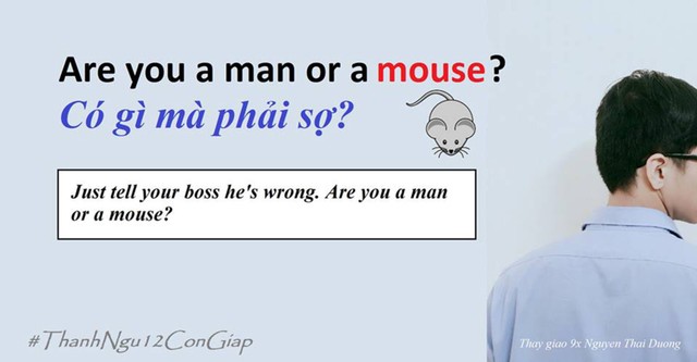 
Thành ngữ Are you a man or a mouse thường được dùng để khuyến khích, động viên người khác vượt qua sợ hãi để làm việc họ không dám.
