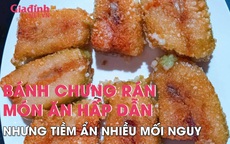 Bánh chưng rán - món ăn hấp dẫn nhưng tiềm ẩn nhiều nguy hại cho sức khỏe