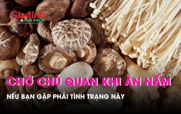 Đừng chủ quan khi ăn nấm gặp phải tình trạng này